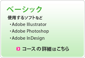 ベーシック 使用するソフト ・Adobe Illustrator ・Adobe Photoshop ・Adobe InDesign コースの詳細はこちら