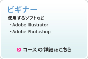 ビギナー 使用するソフト ・Adobe Illustrator ・Adobe Photoshop コースの詳細はこちら