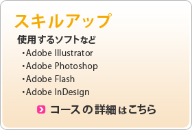 スキルアップ 使用するソフト ・Adobe Illustrator ・Adobe Photoshop ・Adobe Flash ・Adobe InDesign コースの詳細はこちら