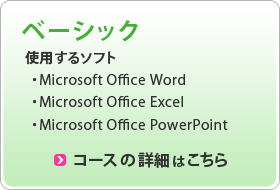 ベーシック 使用するソフト ・Microsoft Office Word ・Microsoft Office Excel ・Microsoft Office PowerPoint コースの詳細はこちら