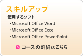 スキルアップ 使用するソフト ・Microsoft Office Word ・Microsoft Office Excel ・Microsoft Office PowerPoint コースの詳細はこちら