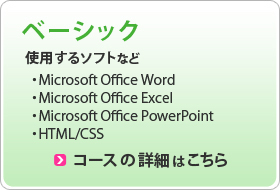 ベーシック 使用するソフト ・Microsoft Office Word ・Microsoft Office Excel ・Microsoft Office PowerPoint ・HTML/CSS コースの詳細はこちら