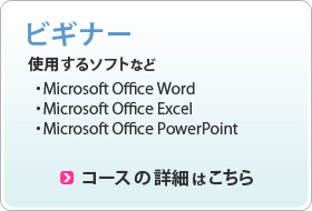 ビギナー 使用するソフト ・Microsoft Office Word ・Microsoft Office Excel ・Microsoft Office PowerPoint コースの詳細はこちら