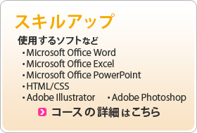 スキルアップ 使用するソフト ・Microsoft Office Word ・Microsoft Office Excel ・Microsoft Office PowerPoint ・HTML/CSS ・Adobe Illustrator ・Adobe Photoshop コースの詳細はこちら