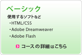 ベーシック 使用するソフト ・HTML/CSS ・Adobe Dreamweaver ・Adobe Flash コースの詳細はこちら