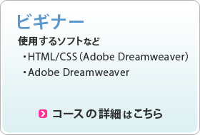 ビギナー 使用するソフト ・HTML/CSS(Adobe Dreamweaver) ・Adobe Dreamweaver コースの詳細はこちら