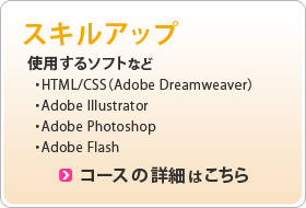 スキルアップ 使用するソフト ・HTML/CSS(Adobe Dreamweaver) ・Adobe Illustrator ・Adobe Photoshop ・Adobe Flash コースの詳細はこちら